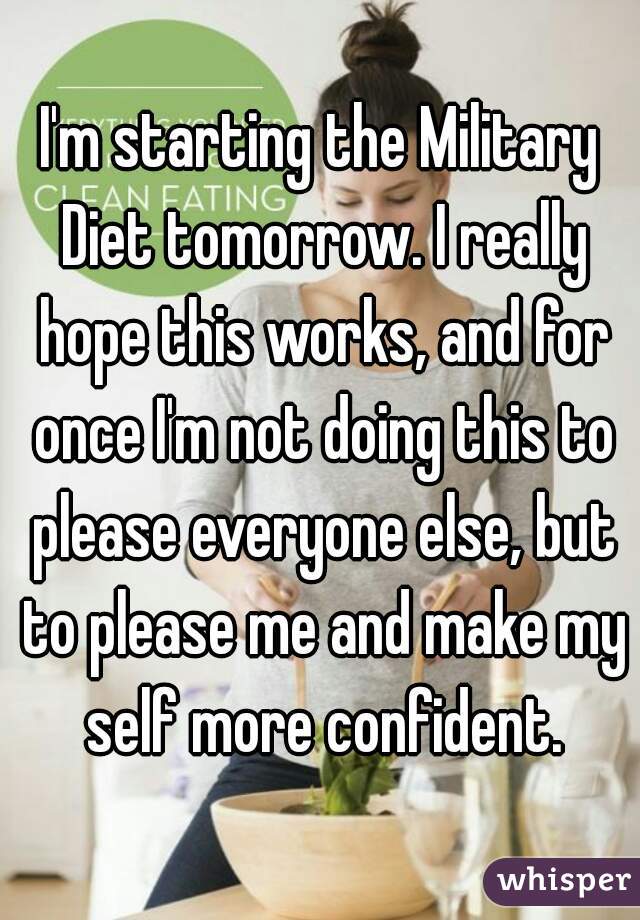 I'm starting the Military Diet tomorrow. I really hope this works, and for once I'm not doing this to please everyone else, but to please me and make my self more confident.