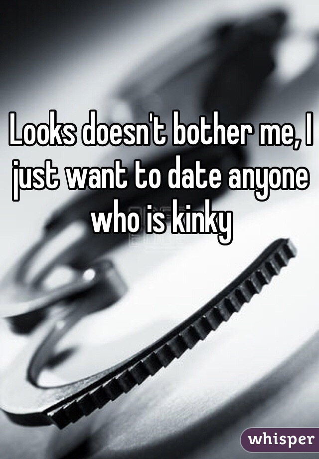 Looks doesn't bother me, I just want to date anyone who is kinky 