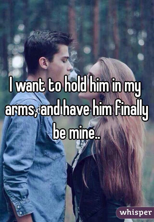 I want to hold him in my arms, and have him finally be mine..