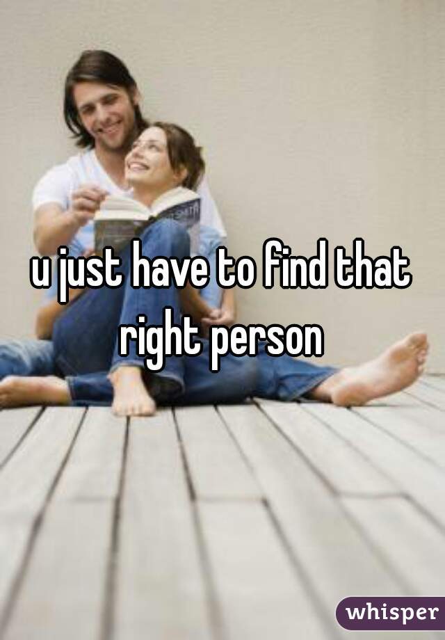 u just have to find that right person 