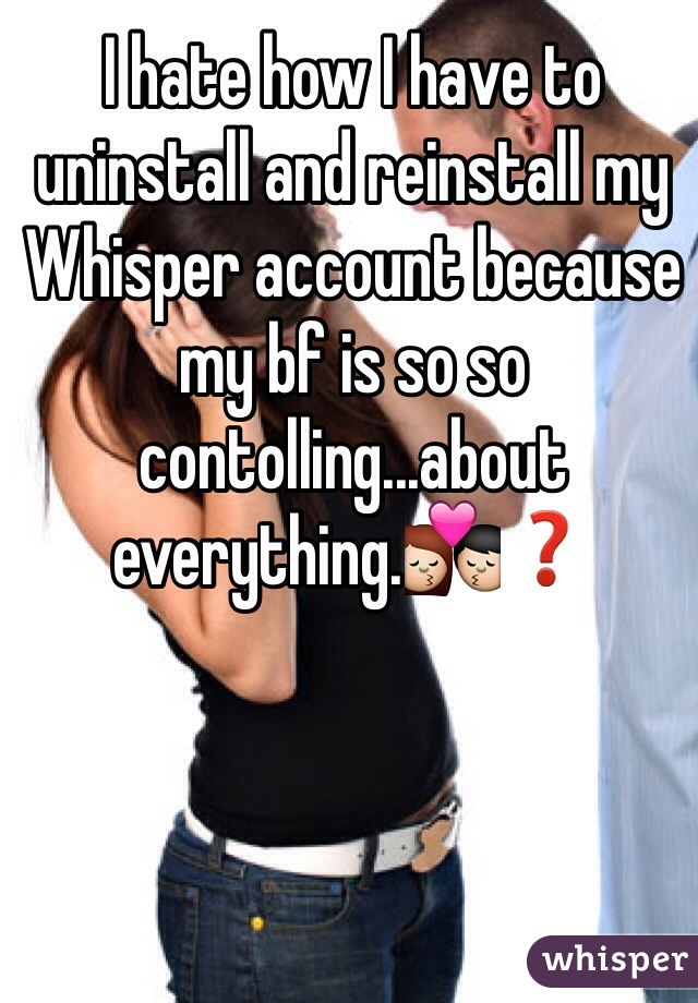 I hate how I have to uninstall and reinstall my Whisper account because my bf is so so contolling...about everything.💏❓