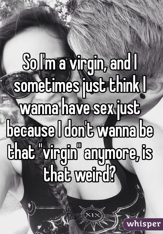 So I'm a virgin, and I sometimes just think I wanna have sex just because I don't wanna be that "virgin" anymore, is that weird? 
