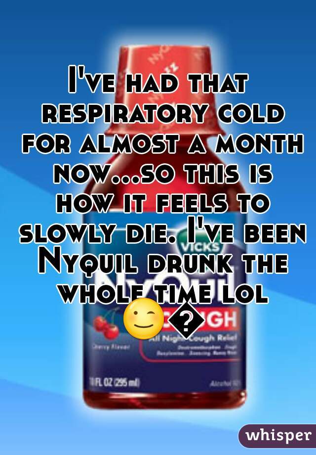 I've had that respiratory cold for almost a month now...so this is how it feels to slowly die. I've been Nyquil drunk the whole time lol 😉😐 