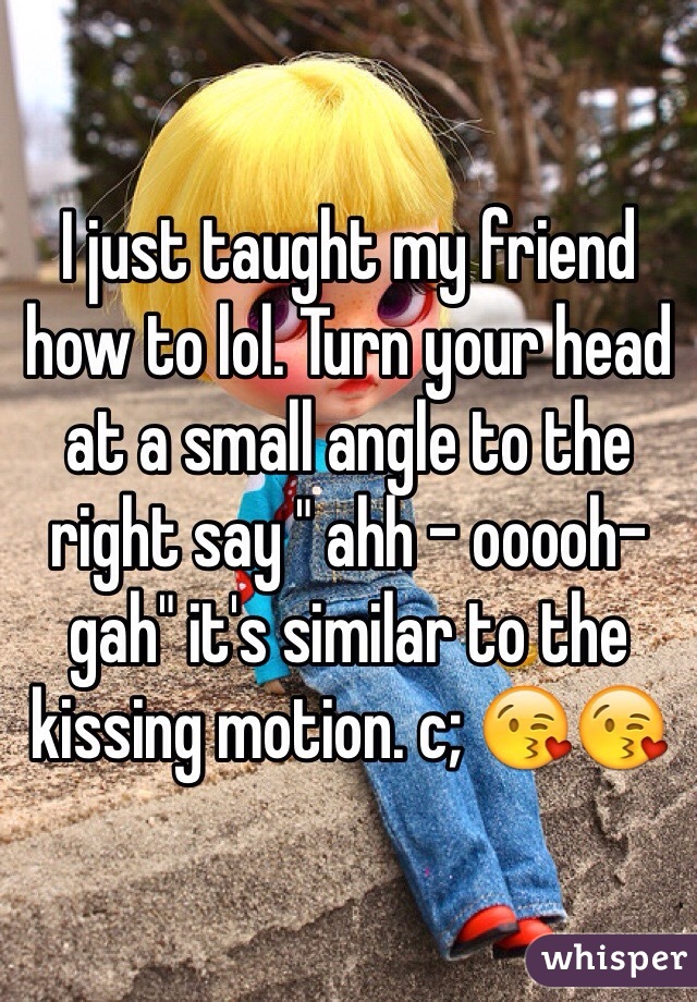 I just taught my friend how to lol. Turn your head at a small angle to the right say " ahh - ooooh- gah" it's similar to the kissing motion. c; 😘😘
