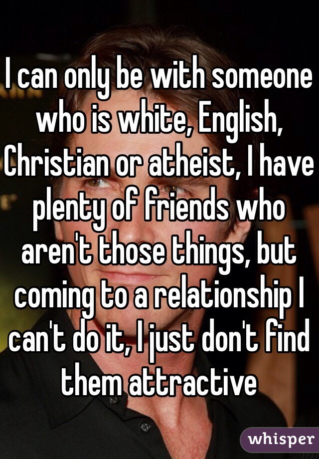 I can only be with someone who is white, English, Christian or atheist, I have plenty of friends who aren't those things, but coming to a relationship I can't do it, I just don't find them attractive 
