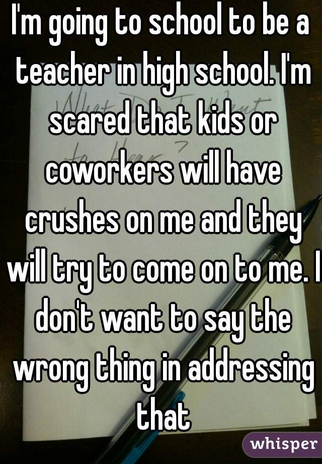 I'm going to school to be a teacher in high school. I'm scared that kids or coworkers will have crushes on me and they will try to come on to me. I don't want to say the wrong thing in addressing that