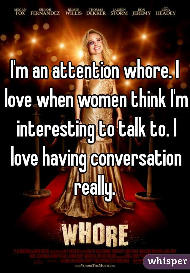 I'm an attention whore. I love when women think I'm interesting to talk to. I love having conversation really. 