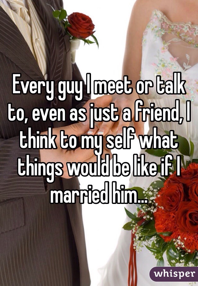 Every guy I meet or talk to, even as just a friend, I think to my self what things would be like if I married him...