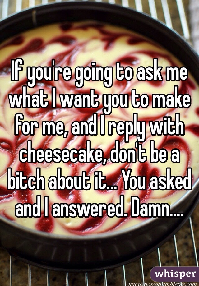 If you're going to ask me what I want you to make for me, and I reply with cheesecake, don't be a bitch about it... You asked and I answered. Damn....