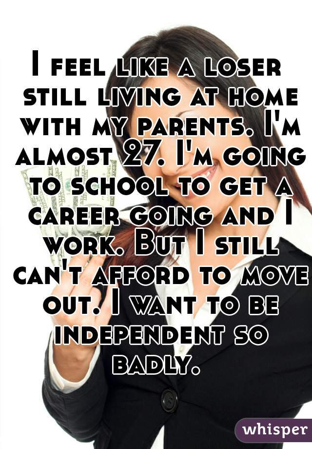 I feel like a loser still living at home with my parents. I'm almost 27. I'm going to school to get a career going and I work. But I still can't afford to move out. I want to be independent so badly. 