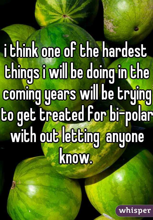 i think one of the hardest things i will be doing in the coming years will be trying to get treated for bi-polar with out letting  anyone know. 