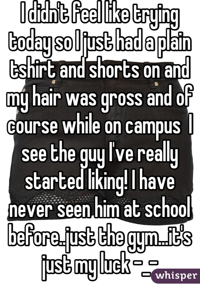 I didn't feel like trying today so I just had a plain tshirt and shorts on and my hair was gross and of course while on campus  I see the guy I've really started liking! I have never seen him at school before..just the gym...it's just my luck -_-
