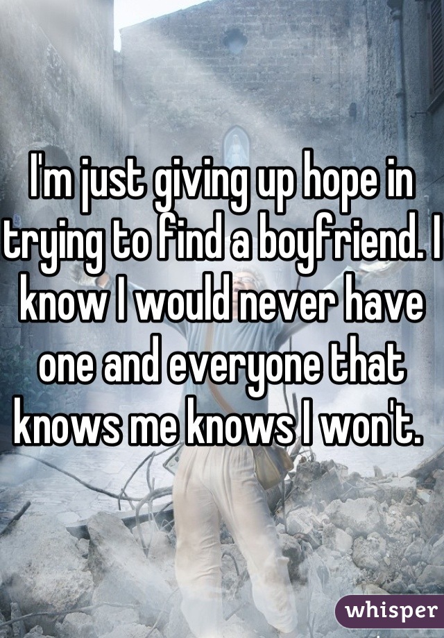 I'm just giving up hope in trying to find a boyfriend. I know I would never have one and everyone that knows me knows I won't. 