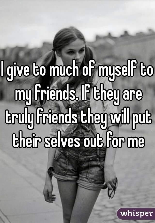 I give to much of myself to my friends. If they are truly friends they will put their selves out for me
