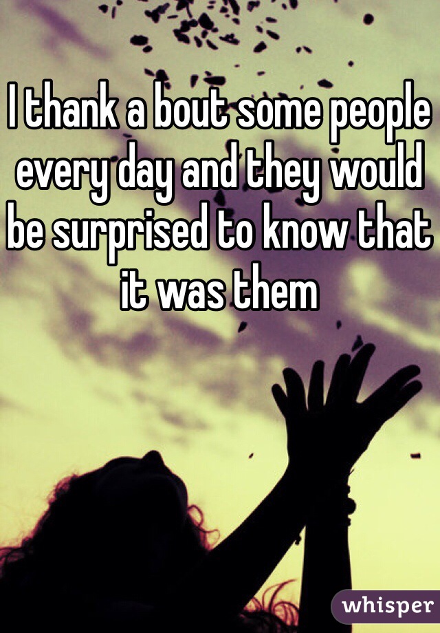 I thank a bout some people every day and they would be surprised to know that it was them