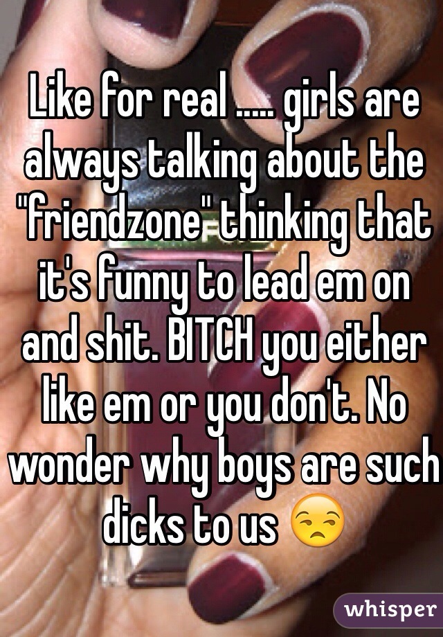 Like for real ..... girls are always talking about the "friendzone" thinking that it's funny to lead em on and shit. BITCH you either like em or you don't. No wonder why boys are such dicks to us 😒