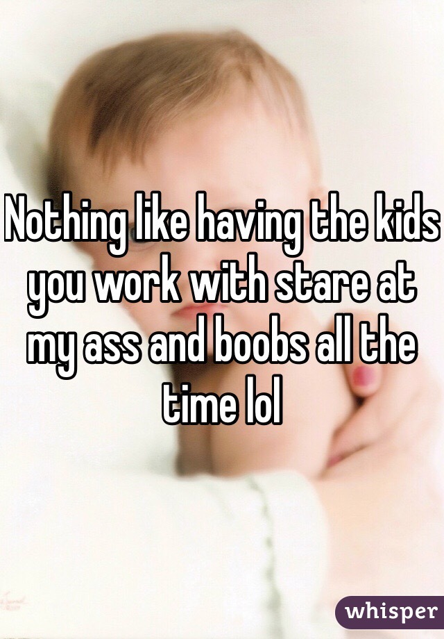 Nothing like having the kids you work with stare at my ass and boobs all the time lol 