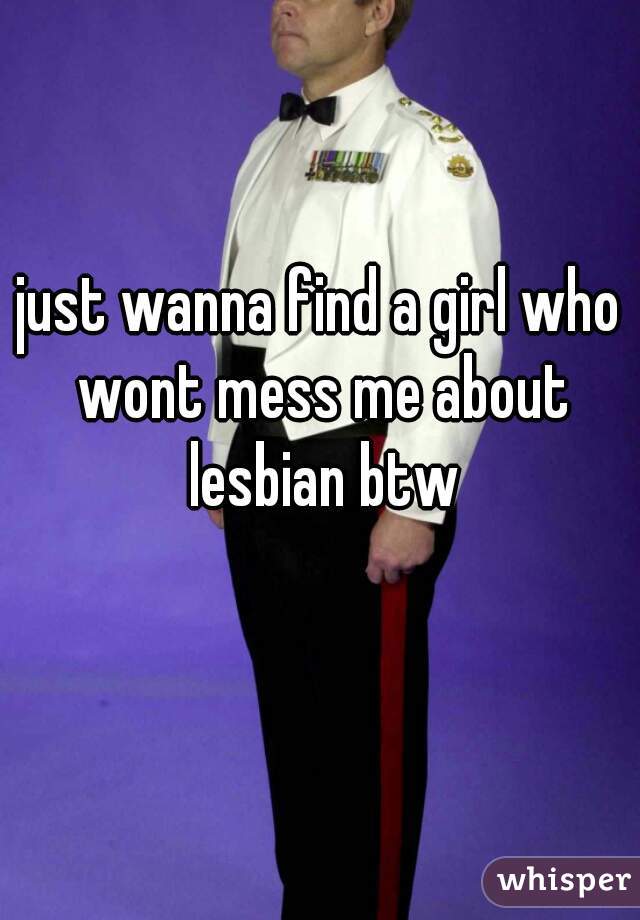 just wanna find a girl who wont mess me about lesbian btw