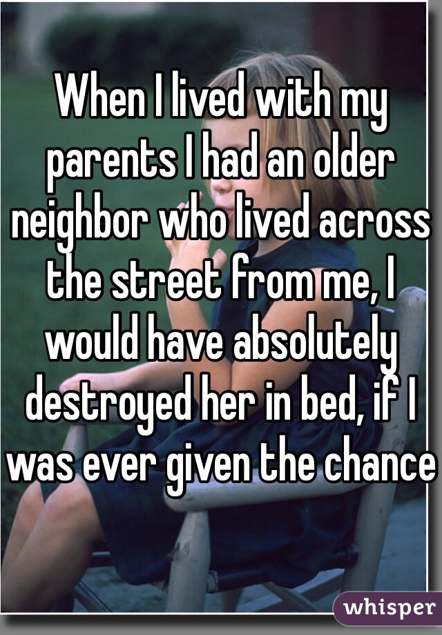 When I lived with my parents I had an older neighbor who lived across the street from me, I would have absolutely destroyed her in bed, if I was ever given the chance