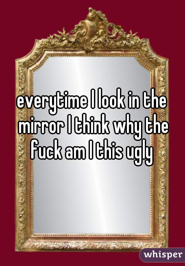 everytime I look in the mirror I think why the fuck am I this ugly 