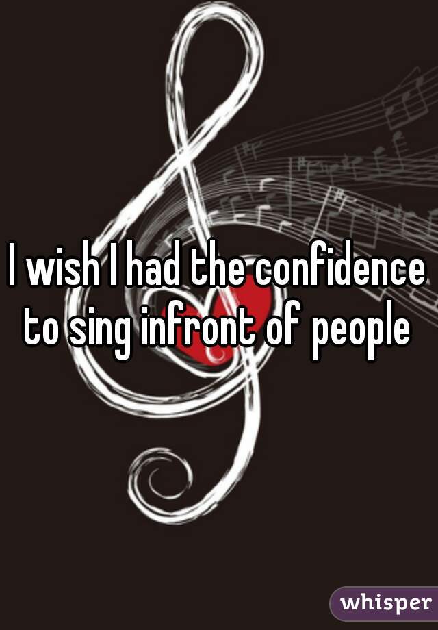 I wish I had the confidence to sing infront of people 