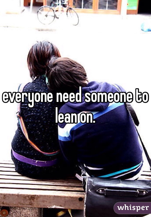 everyone need someone to lean on. 
