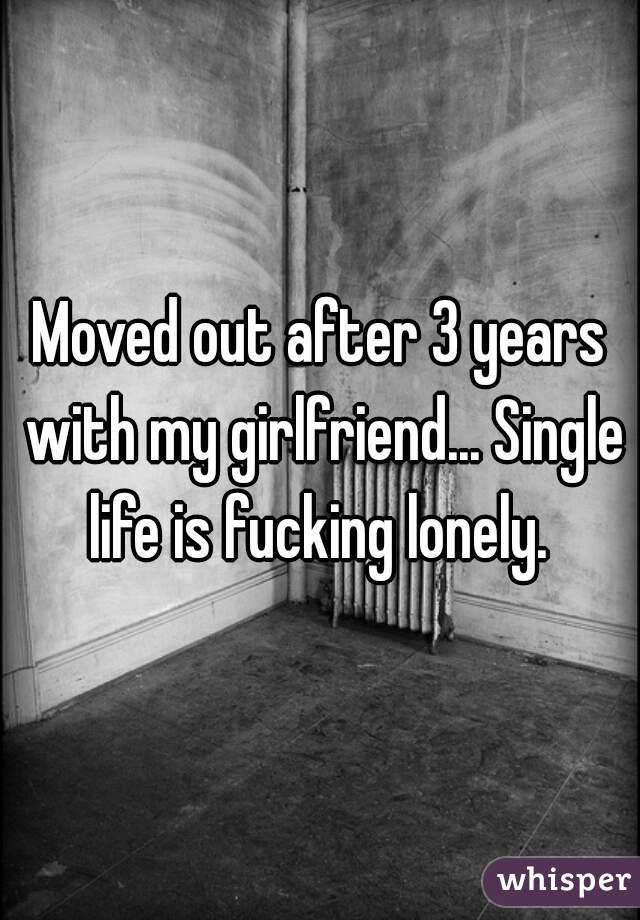 Moved out after 3 years with my girlfriend... Single life is fucking lonely. 