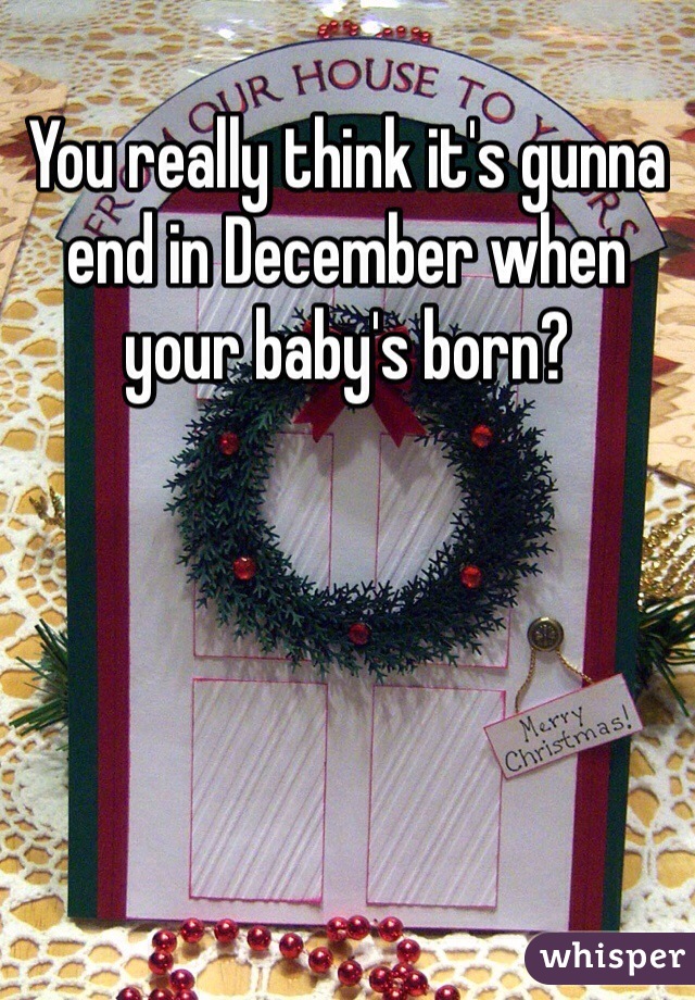 You really think it's gunna end in December when your baby's born?