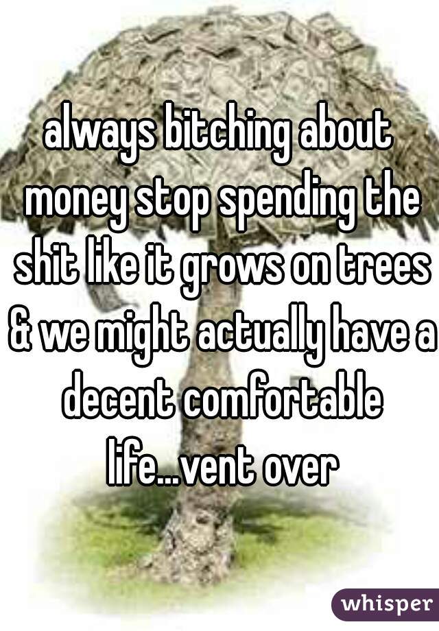 always bitching about money stop spending the shit like it grows on trees & we might actually have a decent comfortable life...vent over