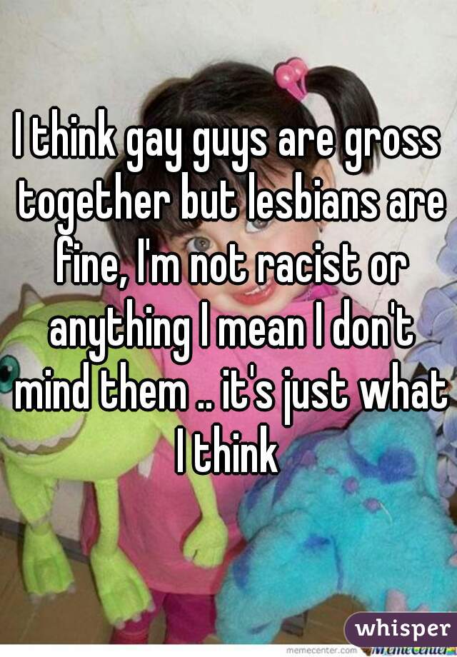 I think gay guys are gross together but lesbians are fine, I'm not racist or anything I mean I don't mind them .. it's just what I think 