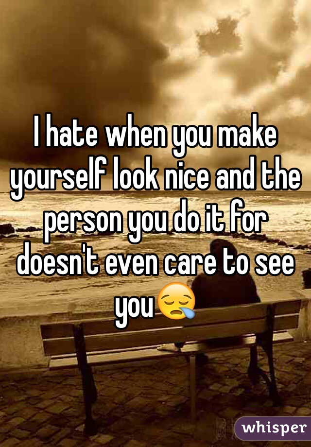 I hate when you make yourself look nice and the person you do it for doesn't even care to see you😪