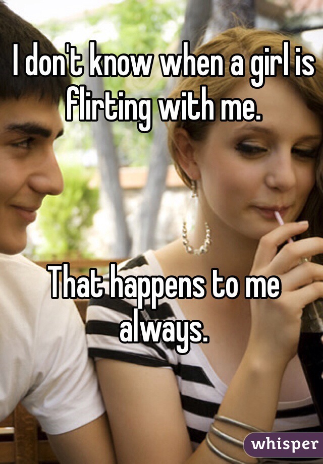 I don't know when a girl is flirting with me. 



That happens to me always. 