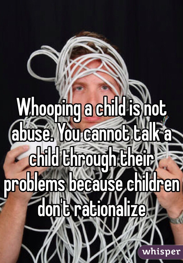 Whooping a child is not abuse. You cannot talk a child through their problems because children don't rationalize 