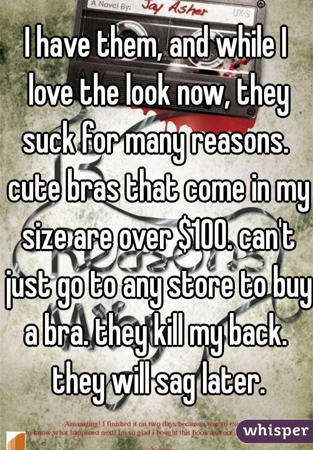 I have them, and while I love the look now, they suck for many reasons.  cute bras that come in my size are over $100. can't just go to any store to buy a bra. they kill my back.  they will sag later.