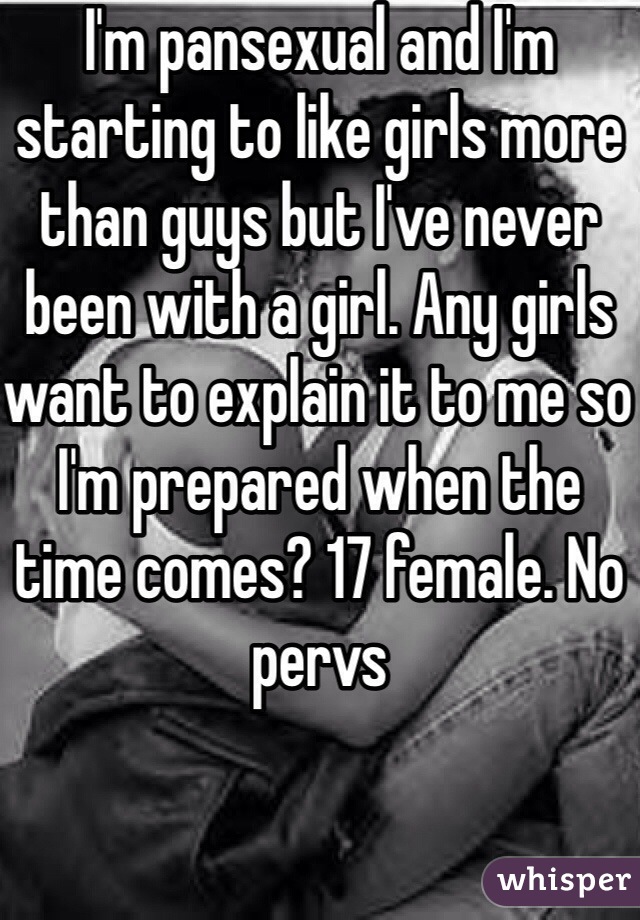 I'm pansexual and I'm starting to like girls more than guys but I've never been with a girl. Any girls want to explain it to me so I'm prepared when the time comes? 17 female. No pervs 