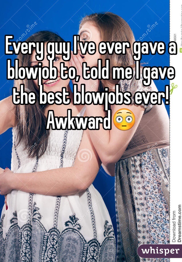Every guy I've ever gave a blowjob to, told me I gave the best blowjobs ever! Awkward😳