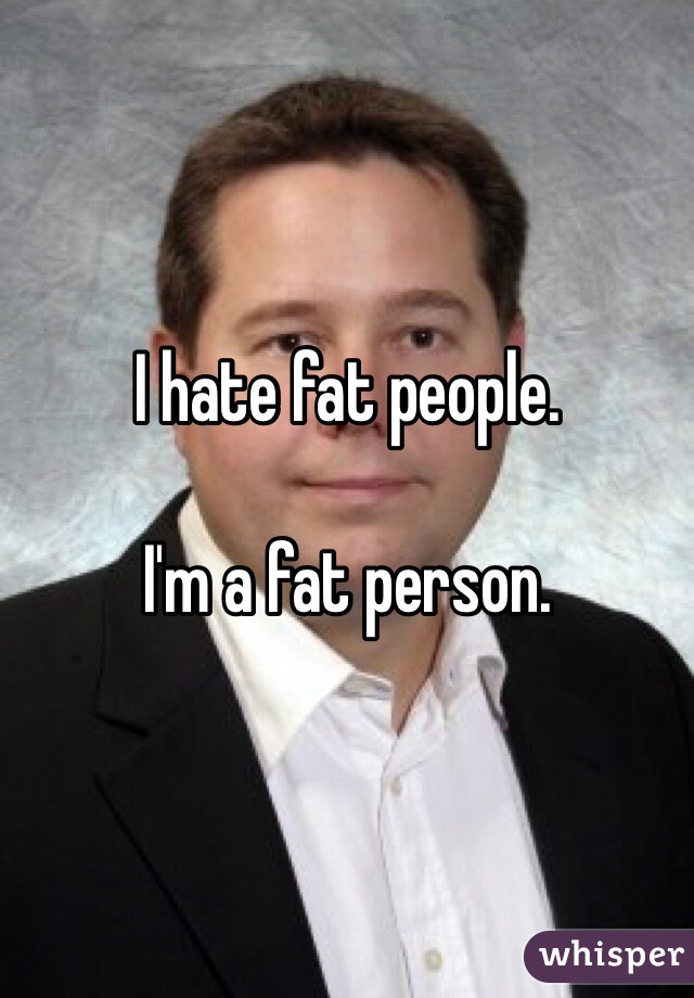 I hate fat people. 

I'm a fat person. 