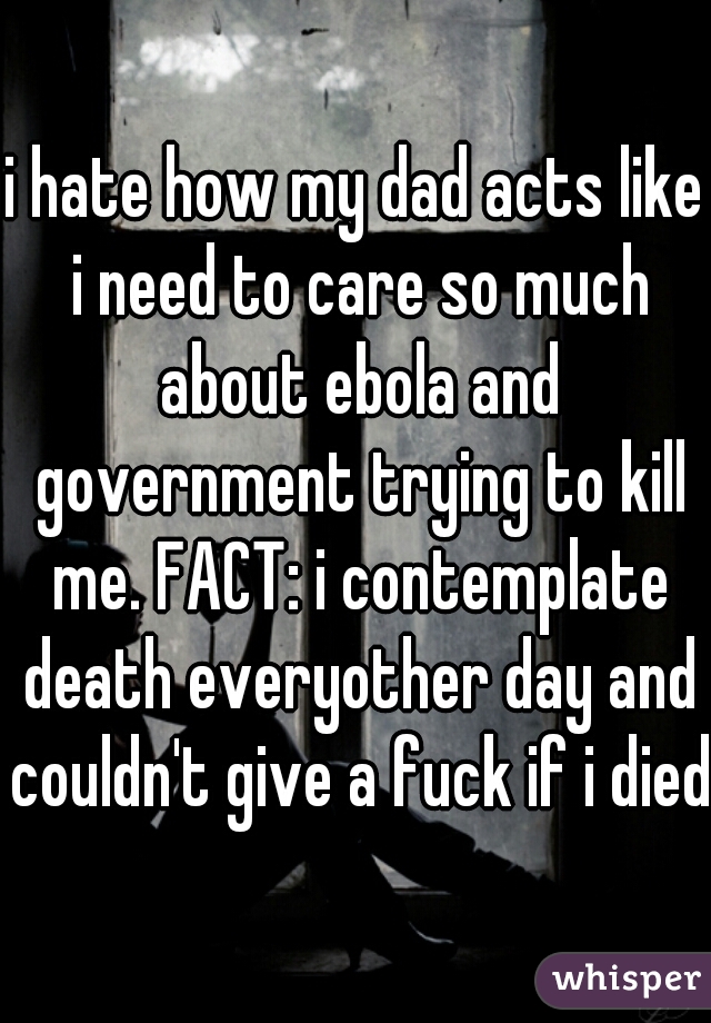 i hate how my dad acts like i need to care so much about ebola and government trying to kill me. FACT: i contemplate death everyother day and couldn't give a fuck if i died