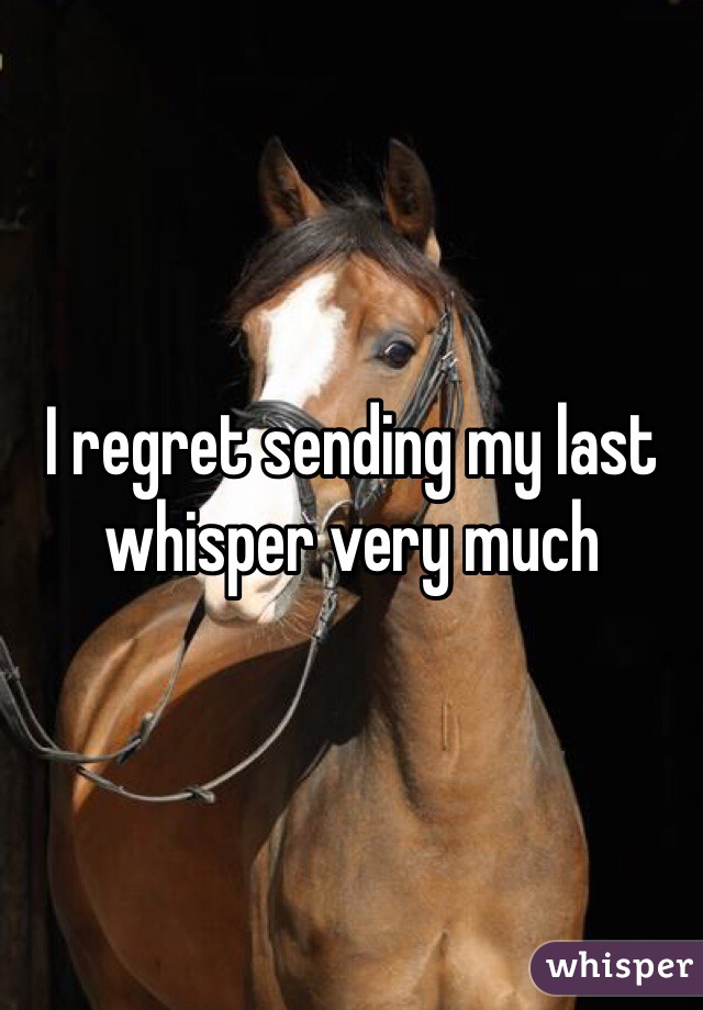 I regret sending my last whisper very much