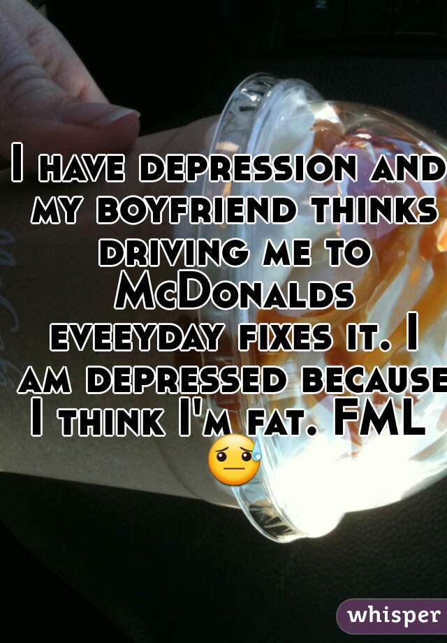 I have depression and my boyfriend thinks driving me to McDonalds eveeyday fixes it. I am depressed because I think I'm fat. FML  😓 