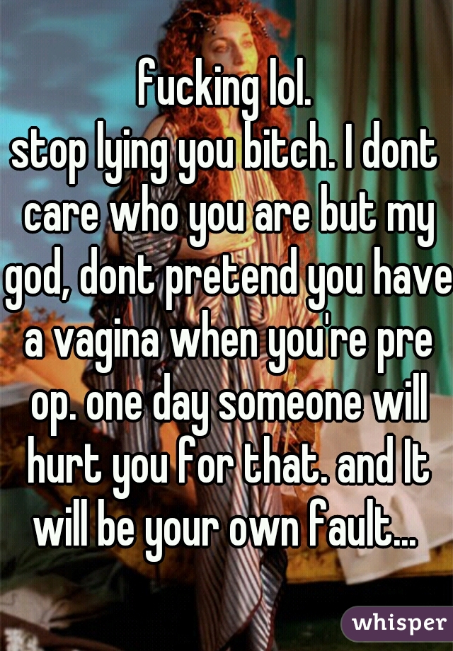 fucking lol.
stop lying you bitch. I dont care who you are but my god, dont pretend you have a vagina when you're pre op. one day someone will hurt you for that. and It will be your own fault... 