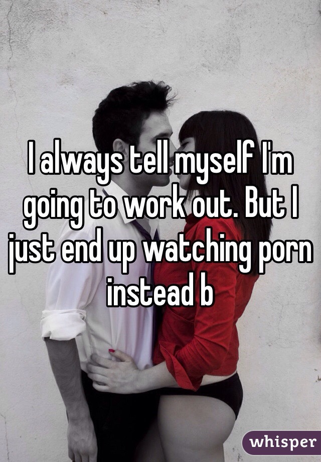 I always tell myself I'm going to work out. But I just end up watching porn instead b