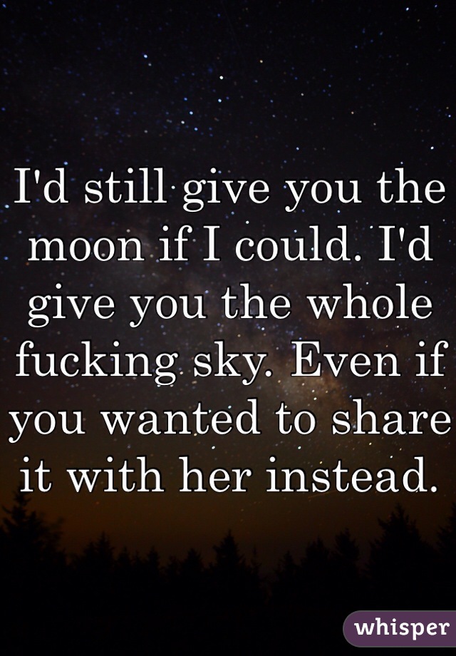 I'd still give you the moon if I could. I'd give you the whole fucking sky. Even if you wanted to share it with her instead. 