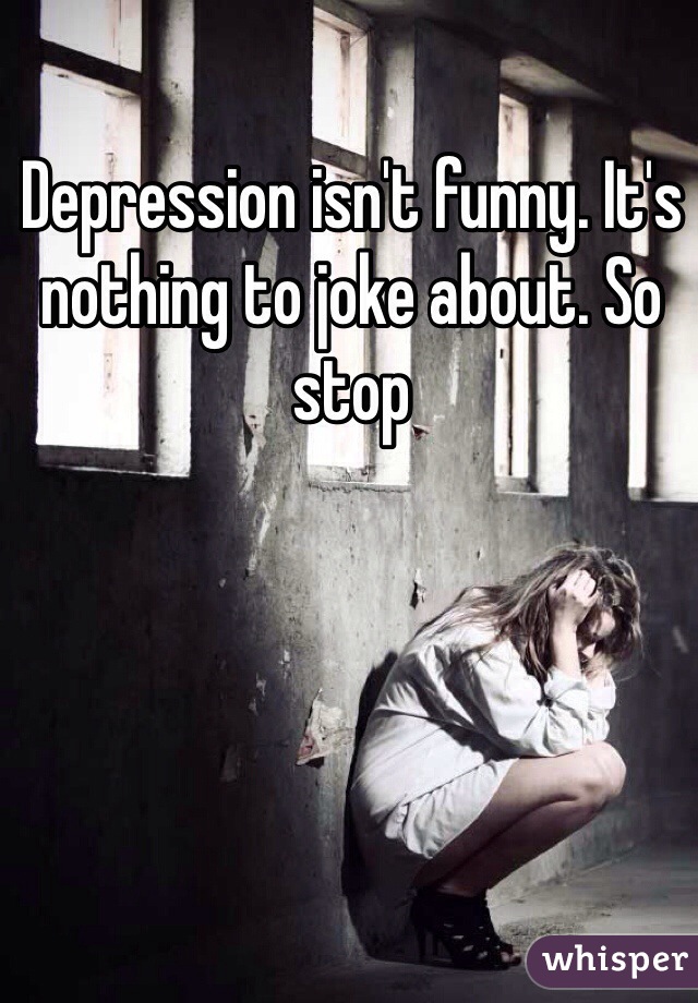 Depression isn't funny. It's nothing to joke about. So stop