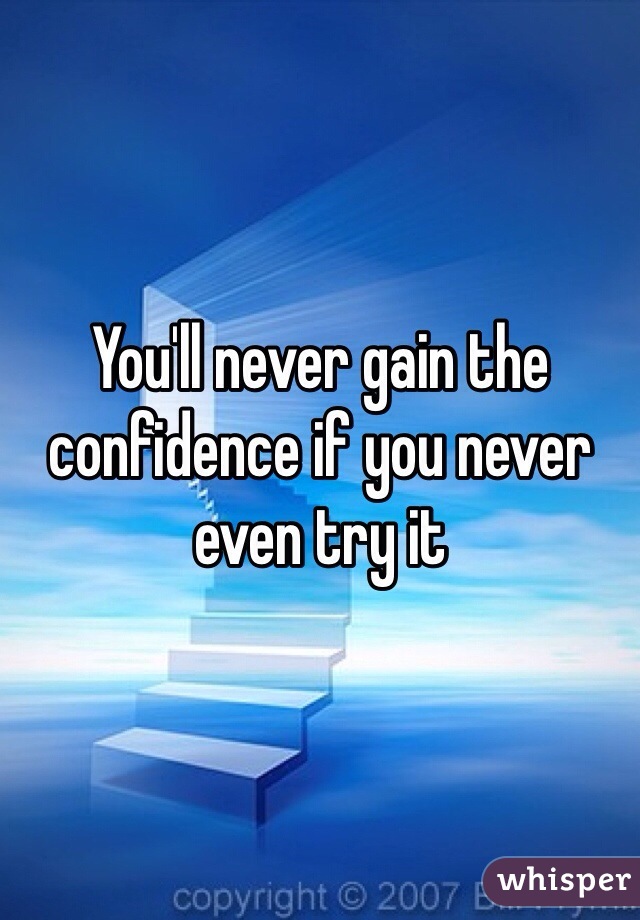 You'll never gain the confidence if you never even try it