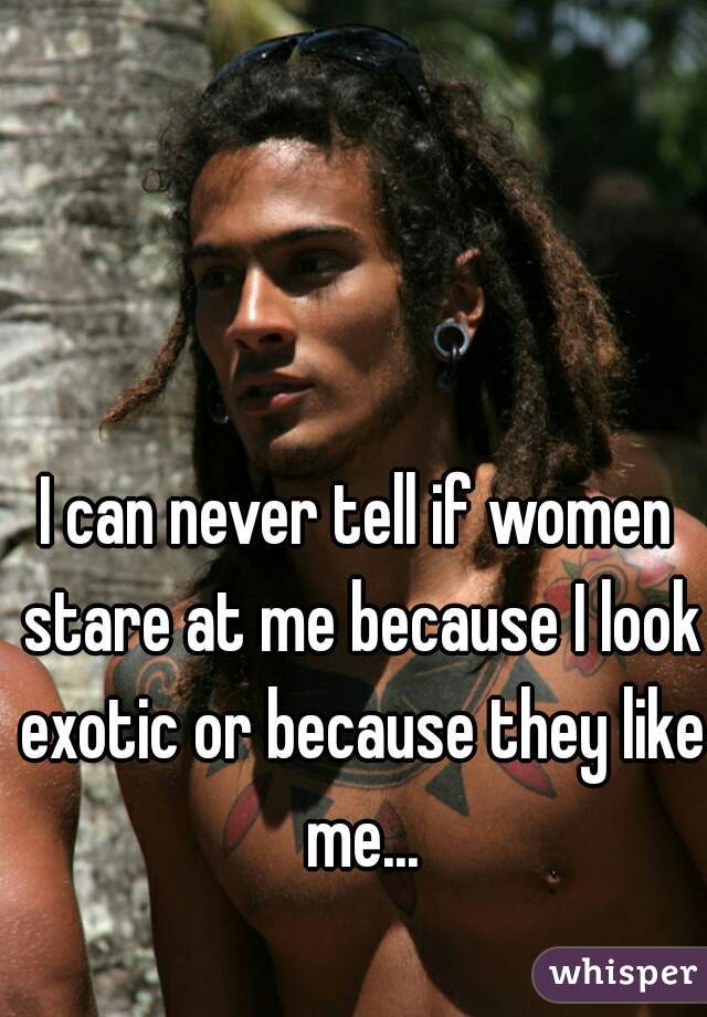 I can never tell if women stare at me because I look exotic or because they like me...