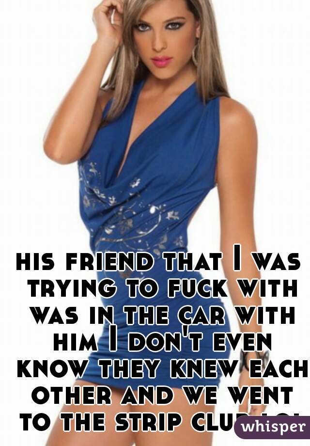 his friend that I was trying to fuck with was in the car with him I don't even know they knew each other and we went to the strip club lol