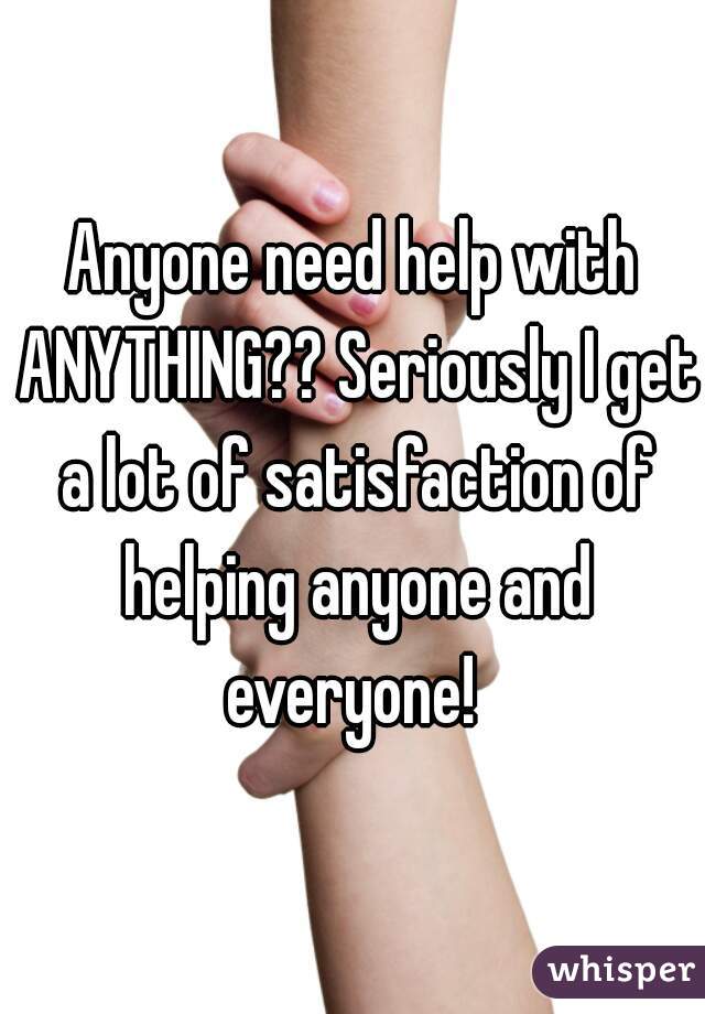 Anyone need help with ANYTHING?? Seriously I get a lot of satisfaction of helping anyone and everyone! 
