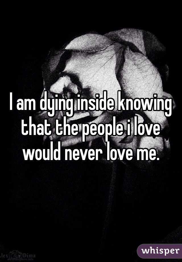 I am dying inside knowing that the people i love would never love me.