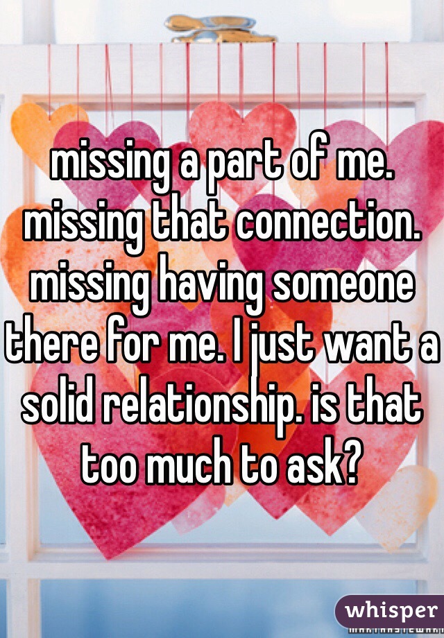 missing a part of me. missing that connection. missing having someone there for me. I just want a solid relationship. is that too much to ask?